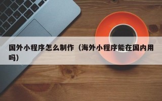 庆阳国外小程序怎么制作（海外小程序能在国内用吗）