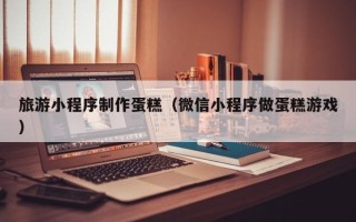 庆阳旅游小程序制作蛋糕（微信小程序做蛋糕游戏）